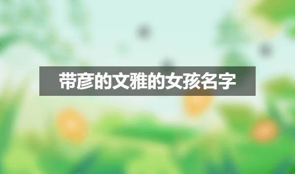 彦字取名的寓意,带彦的文雅的女孩名字